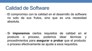 Calidad de Software
• El compromiso con la calidad en el desarrollo de software
no solo da sus frutos, sino que es una necesidad
absoluta.
• Si imponemos ciertos
producto o proceso,
requisitos de calidad en el
podemos idear técnicas y
procedimientos para asegurar o probar que el producto
o proceso efectivamente se ajuste a esos requisitos.
 