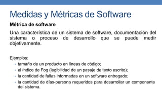 Medidas y Métricas de Software
Métrica de software
Una característica de un sistema de software, documentación del
sistema o proceso de desarrollo que se puede medir
objetivamente.
Ejemplos:
• tamaño de un producto en líneas de código;
• el índice de Fog (legibilidad de un pasaje de texto escrito);
• la cantidad de fallas informadas en un software entregado;
• la cantidad de días-persona requeridos para desarrollar un componente
del sistema.
 
