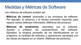 Medidas y Métricas de Software
Las métricas de software pueden ser:
• Métricas de control: asociadas a los procesos de software.
Por ejemplo: el esfuerzo y el tiempo promedio requerido para
reparar ciertos defectos informados. (Métricas del proceso).
• Métricas
Ayudan
de predictores: asociadas con
a predecir las características
el software.
del software.
Ejemplos: la longitud promedio de los identificadores en un
programa, la cantidad de atributos y operaciones asociados con
las clases de objetos en un diseño. (Métricas del producto).
 