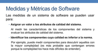Medidas y Métricas de Software
Las medidas de un sistema de software se pueden usar
para:
• Asignar un valor a los atributos de calidad del sistema.
Al medir las características de los componentes del sistema y
evaluar los atributos de calidad del sistema.
• Identificar los componentes cuya calidad es inferior a la norma.
Por ejemplo, puede medir componentes para descubrir aquellos con
la mayor complejidad (es más probable que contengan errores
porque la complejidad los hace más difíciles de entender).
 