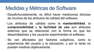 Medidas y Métricas de Software
• Desafortunadamente, es difícil hacer mediciones directas
de muchos de los atributos de calidad del software.
• Los atributos de calidad como la mantenibilidad, la
comprensibilidad y la facilidad de uso son atributos
externos que se relacionan con la forma en que los
desarrolladores y los usuarios experimentan el software.
• Se ven afectados por factores subjetivos, como la
experiencia del usuario y la educación, y por lo tanto no
pueden medirse objetivamente.
 