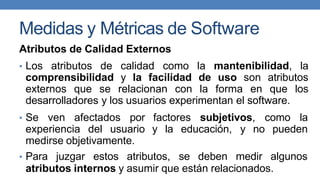 Medidas y Métricas de Software
Atributos de Calidad Externos
• Los atributos de calidad como la mantenibilidad, la
comprensibilidad y la facilidad de uso son atributos
externos que se relacionan con la forma en que los
desarrolladores y los usuarios experimentan el software.
• Se ven afectados por
experiencia del usuario
medirse objetivamente.
factores subjetivos, como la
y la educación, y no pueden
• Para juzgar estos atributos, se deben medir algunos
atributos internos y asumir que están relacionados.
 