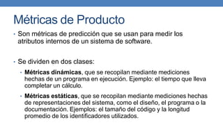 Métricas de Producto
• Son métricas de predicción que se usan para medir los
atributos internos de un sistema de software.
• Se dividen en dos clases:
• Métricas dinámicas, que se recopilan mediante mediciones
hechas de un programa en ejecución. Ejemplo: el tiempo que lleva
completar un cálculo.
• Métricas estáticas, que se recopilan mediante mediciones hechas
de representaciones del sistema, como el diseño, el programa o la
documentación. Ejemplos: el tamaño del código y la longitud
promedio de los identificadores utilizados.
 