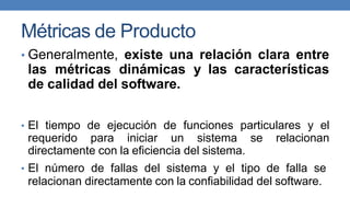 Métricas de Producto
• Generalmente, existe una relación clara entre
las métricas dinámicas y las características
de calidad del software.
• El tiempo de ejecución de funciones particulares y el
requerido para iniciar un sistema se relacionan
directamente con la eficiencia del sistema.
• El número de fallas del sistema y el tipo de falla se
relacionan directamente con la confiabilidad del software.
 