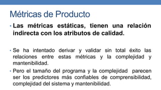 Métricas de Producto
• Las métricas estáticas, tienen una relación
indirecta con los atributos de calidad.
• Se ha intentado derivar y validar sin total éxito las
relaciones entre estas métricas y la complejidad y
mantenibilidad.
• Pero el tamaño del programa y la complejidad parecen
ser los predictores más confiables de comprensibilidad,
complejidad del sistema y mantenibilidad.
 