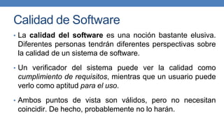 Calidad de Software
• La calidad del software es una noción bastante elusiva.
Diferentes personas tendrán diferentes perspectivas sobre
la calidad de un sistema de software.
• Un verificador del sistema puede ver la calidad como
cumplimiento de requisitos, mientras que un usuario puede
verlo como aptitud para el uso.
• Ambos puntos de vista son válidos, pero no necesitan
coincidir. De hecho, probablemente no lo harán.
 