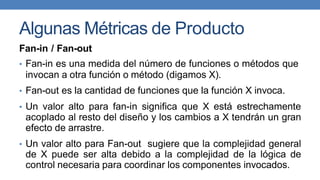 Algunas Métricas de Producto
Fan-in / Fan-out
• Fan-in es una medida del número de funciones o métodos que
invocan a otra función o método (digamos X).
• Fan-out es la cantidad de funciones que la función X invoca.
• Un valor alto para fan-in significa que X está estrechamente
acoplado al resto del diseño y los cambios a X tendrán un gran
efecto de arrastre.
• Un valor alto para Fan-out sugiere que la complejidad general
de X puede ser alta debido a la complejidad de la lógica de
control necesaria para coordinar los componentes invocados.
 