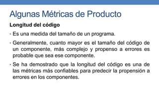 Algunas Métricas de Producto
Longitud del código
• Es una medida del tamaño de un programa.
• Generalmente, cuanto mayor es el tamaño del código de
un componente, más complejo y propenso a errores es
probable que sea ese componente.
• Se ha demostrado que la longitud del código es una de
las métricas más confiables para predecir la propensión a
errores en los componentes.
 