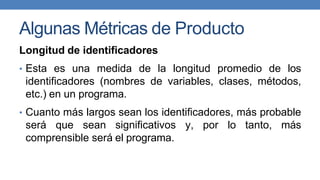 Algunas Métricas de Producto
Longitud de identificadores
• Esta es una medida de la longitud promedio de los
identificadores (nombres de variables, clases, métodos,
etc.) en un programa.
• Cuanto más largos sean los identificadores, más probable
será que sean significativos y, por lo tanto, más
comprensible será el programa.
 