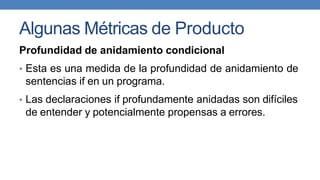 Algunas Métricas de Producto
Profundidad de anidamiento condicional
• Esta es una medida de la profundidad de anidamiento de
sentencias if en un programa.
• Las declaraciones if profundamente anidadas son difíciles
de entender y potencialmente propensas a errores.
 