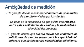 Ambigüedad de medición
• Un gerente decide monitorear el número de solicitudes
de cambio enviadas por los clientes.
• Se basa en la suposición de que existe una relación
entre estas solicitudes de cambio y la usabilidad e
idoneidad del producto.
• El gerente asume que cuanto mayor sea el número de
solicitudes de cambio, menor será la capacidad del
software que satisfacer las necesidades del cliente.
 