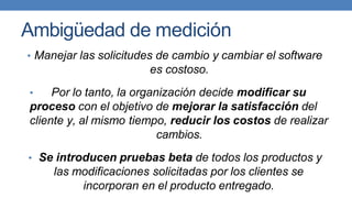 Ambigüedad de medición
• Manejar las solicitudes de cambio y cambiar el software
es costoso.
• Por lo tanto, la organización decide modificar su
proceso con el objetivo de mejorar la satisfacción del
cliente y, al mismo tiempo, reducir los costos de realizar
cambios.
• Se introducen pruebas beta de todos los productos y
las modificaciones solicitadas por los clientes se
incorporan en el producto entregado.
 