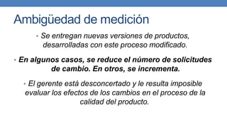Ambigüedad de medición
• Se entregan nuevas versiones de productos,
desarrolladas con este proceso modificado.
• En algunos casos, se reduce el número de solicitudes
de cambio. En otros, se incrementa.
• El gerente está desconcertado y le resulta imposible
evaluar los efectos de los cambios en el proceso de la
calidad del producto.
 