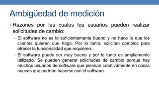 Ambigüedad de medición
• Razones por las cuales los usuarios pueden realizar
solicitudes de cambio:
• El software no es lo suficientemente bueno y no hace lo que los
clientes quieren que haga. Por lo tanto, solicitan cambios para
ofrecer la funcionalidad que requieren.
• El software puede ser muy bueno y por lo tanto es ampliamente
utilizado. Se pueden generar solicitudes de cambio porque hay
muchos usuarios de software que piensan creativamente en cosas
nuevas que podrían hacerse con el software.
 