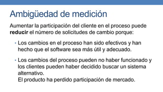 Ambigüedad de medición
Aumentar la participación del cliente en el proceso puede
reducir el número de solicitudes de cambio porque:
• Los cambios en el proceso han sido efectivos y han
hecho que el software sea más útil y adecuado.
• Los cambios del proceso pueden no haber funcionado y
los clientes pueden haber decidido buscar un sistema
alternativo.
El producto ha perdido participación de mercado.
 
