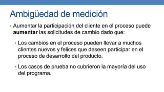 Ambigüedad de medición
• Aumentar la participación del cliente en el proceso puede
aumentar las solicitudes de cambio dado que:
• Los cambios en el proceso pueden llevar a muchos
clientes nuevos y felices que deseen participar en el
proceso de desarrollo del producto.
• Los casos de prueba no cubrieron la mayoría del uso
del programa.
 