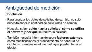 Ambigüedad de medición
Conclusión
• Para analizar los datos de solicitud de cambio, no solo
necesita saber la cantidad de solicitudes de cambio.
• Necesita saber quién hizo la solicitud, cómo se utiliza
el software y por qué se realizó la solicitud.
• También necesita información sobre factores externos,
como modificaciones al procedimiento de solicitud de
cambios o cambios en el mercado que puedan tener un
efecto.
 