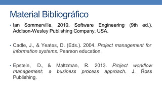 Material Bibliográfico
• Ian Sommerville. 2010. Software Engineering
Addison-Wesley Publishing Company, USA.
(9th ed.).
• Cadle, J., & Yeates, D. (Eds.). 2004. Project management for
information systems. Pearson education.
• Epstein, D.,
management:
Publishing.
& Maltzman, R. 2013. Project workflow
a business process approach. J. Ross
 