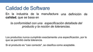 Calidad de Software
En la industria de la manufactura
calidad, que se basa en
una definición de
la conformidad con una especificación detallada del
producto y la noción de tolerancias.
Los productos nunca cumplirán exactamente una especificación, por lo
que se permitió cierta tolerancia.
Si el producto es "casi correcto", se clasifica como aceptable.
 