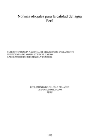 Normas oficiales para la calidad del agua
Perú
SUPERINTENDENCIA NACIONAL DE SERVICIOS DE SANEAMIENTO
INTENDENCIA DE NORMAS Y FISCALIZACION
LABORATORIO DE REFERENCIA Y CONTROL
REGLAMENTO DE CALIDAD DEL AGUA
DE CONSUMO HUMANO
PERU
1995
 