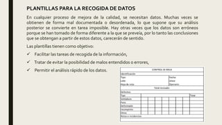 PLANTILLAS PARA LA RECOGIDA DE DATOS
En cualquier proceso de mejora de la calidad, se necesitan datos. Muchas veces se
obtienen de forma mal documentada o desordenada, lo que supone que su análisis
posterior se convierte en tarea imposible. Hay otras veces que los datos son erróneos
porque se han tomado de forma diferente a la que se preveía, por lo tanto las conclusiones
que se obtengan a partir de estos datos, carecerán de sentido.
Las plantillas tienen como objetivo:
 Facilitar las tareas de recogida de la información,
 Tratar de evitar la posibilidad de malos entendidos o errores,
 Permitir el análisis rápido de los datos.
 