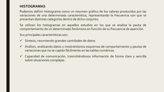 HISTOGRAMAS
Podemos definir Histograma como un resumen gráfico de los valores producidos por las
variaciones de una determinada característica, representando la frecuencia con que se
presentan distintas categorías dentro de dicho conjunto.
Se utilizan los histogramas en aquellos estudios en los que se analiza la pauta de
comportamiento de un determinado fenómeno en función de su frecuencia de aparición.
Sus principales características son:
 Síntesis, resumiendo grandes cantidades de datos.
 Análisis, analizando datos y mostrándonos esquemas de comportamiento y pautas de
variaciones que no se captan fácilmente en las tablas numéricas.
 Capacidad de comunicación, trasmitiéndonos información de forma clara y sencilla
sobre situaciones complejas.
 