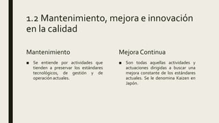 1.2 Mantenimiento, mejora e innovación
en la calidad
Mantenimiento
■ Se entiende por actividades que
tienden a preservar los estándares
tecnológicos, de gestión y de
operación actuales.
Mejora Continua
■ Son todas aquellas actividades y
actuaciones dirigidas a buscar una
mejora constante de los estándares
actuales. Se le denomina Kaizen en
Japón.
 