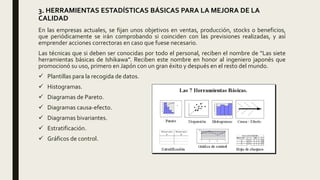 3. HERRAMIENTAS ESTADÍSTICAS BÁSICAS PARA LA MEJORA DE LA
CALIDAD
En las empresas actuales, se fijan unos objetivos en ventas, producción, stocks o beneficios,
que periódicamente se irán comprobando si coinciden con las previsiones realizadas, y así
emprender acciones correctoras en caso que fuese necesario.
Las técnicas que si deben ser conocidas por todo el personal, reciben el nombre de “Las siete
herramientas básicas de Ishikawa”. Reciben este nombre en honor al ingeniero japonés que
promocionó su uso, primero en Japón con un gran éxito y después en el resto del mundo.
 Plantillas para la recogida de datos.
 Histogramas.
 Diagramas de Pareto.
 Diagramas causa-efecto.
 Diagramas bivariantes.
 Estratificación.
 Gráficos de control.
 