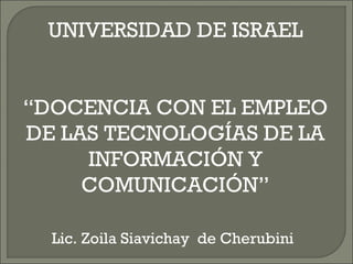 UNIVERSIDAD DE ISRAEL “DOCENCIA CON EL EMPLEO DE LAS TECNOLOGÍAS DE LA INFORMACIÓN Y COMUNICACIÓN” Lic. Zoila Siavichay  de Cherubini   