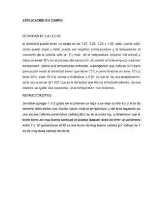 EXPLICACION EN CAMPO
DENSIDAD DE LA LECHE
la densidad puede tener un rango es de 1.27, 1.28, 1.29 y 1.30, tanto puede subir
como puede bajar y tanto puede ser negativo como positivo y la temperatura al
momento de la ordeña sale un 1°c más de la temperatura corporal del animal y
debe de tener 38°c en el proceso de extracción al ponerlo al bote empieza a perder
temperatura debido a la temperatura ambiente, supongamos que está en 30°c pero
para poder medir la densidad tienen que tener 15°c y como la leche no tiene 15°c y
tiene 30°c, esos 15°c lo vamos a multiplicar x 0.01, lo que te de esa multiplicación
se lo vas a sumar al 1.027 que es la densidad que marco el lactodensímetro de esa
manera se ajusta ese excedente de la temperatura que tenemos.
REFRACTOMETRO
Se debe agregar 1 o 2 gotas en el prismas se tapa y se deja contra luz y el la do
derecho debe haber una escala donde mide la temperatura y del lado izquierdo es
una escala mide los parámetros del lado Briz se ve a contra luz, y determinar que la
leche tiene una muy buena cantidad de lactosa (azúcar) debe de tener un parámetro
entre 7 a 12 aproximarse al 12 es una leche de muy buena calidad por debajo de 7
es de muy mala calidad de leche.
 