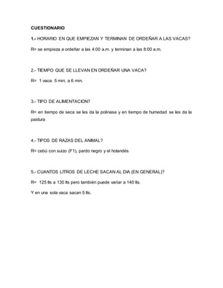 CUESTIONARIO
1.- HORARIO EN QUE EMPIEZAN Y TERMINAN DE ORDEÑAR A LAS VACAS?
R= se empieza a ordeñar a las 4:00 a.m. y terminan a las 8:00 a.m.
2.- TIEMPO QUE SE LLEVAN EN ORDEÑAR UNA VACA?
R= 1 vaca: 5 min. a 6 min.
3.- TIPO DE ALIMENTACION?
R= en tiempo de seca se les da la polinasa y en tiempo de humedad se les da la
pastura
4.- TIPOS DE RAZAS DEL ANIMAL?
R= cebú con suizo (F1), pardo negro y el holandés
5.- CUANTOS LITROS DE LECHE SACAN AL DIA (EN GENERAL)?
R= 125 lts a 130 lts pero también puede variar a 140 lts.
Y en una sola vaca sacan 5 lts.
 