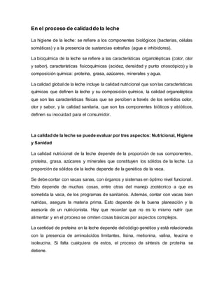 En el proceso de calidadde la leche
La higiene de la leche: se refiere a los componentes biológicos (bacterias, células
somáticas) y a la presencia de sustancias extrañas (agua e inhibidores).
La bioquímica de la leche se refiere a las características organolépticas (color, olor
y sabor), características fisicoquímicas (acidez, densidad y punto crioscópico) y la
composición química: proteína, grasa, azúcares, minerales y agua.
La calidad global de la leche incluye la calidad nutricional que son las características
químicas que definen la leche y su composición química, la calidad organoléptica
que son las características físicas que se perciben a través de los sentidos color,
olor y sabor, y la calidad sanitaria, que son los componentes bióticos y abióticos,
definen su inocuidad para el consumidor.
La calidad de la leche se puede evaluar por tres aspectos: Nutricional, Higiene
y Sanidad
La calidad nutricional de la leche depende de la proporción de sus componentes,
proteína, grasa, azúcares y minerales que constituyen los sólidos de la leche. La
proporción de sólidos de la leche depende de la genética de la vaca.
Se debe contar con vacas sanas, con órganos y sistemas en óptimo nivel funcional.
Esto depende de muchas cosas, entre otras del manejo zootécnico a que es
sometida la vaca, de los programas de sanitarios. Además, contar con vacas bien
nutridas, asegura la materia prima. Esto depende de la buena planeación y la
asesoría de un nutricionista. Hay que recordar que no es lo mismo nutrir que
alimentar y en el proceso se omiten cosas básicas por aspectos complejos.
La cantidad de proteína en la leche depende del código genético y está relacionada
con la presencia de aminoácidos limitantes, lisina, metionina, valina, leucina e
isoleucina. Si falta cualquiera de estos, el proceso de síntesis de proteína se
detiene.
 