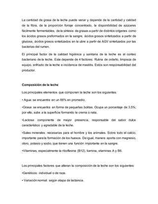 La cantidad de grasa de la leche puede variar y depende de la cantidad y calidad
de la fibra, de la proporción forraje concentrado, la disponibilidad de azúcares
fácilmente fermentables, de la síntesis de grasas a partir de distintos orígenes como
los ácidos grasos preformados en la sangre, ácidos grasos sintetizados a partir de
glucosa, ácidos grasos sintetizados en la ubre a partir de AGV sintetizados por las
bacterias del rumen.
El principal factor de la calidad higiénica y sanitaria de la leche es el conteo
bacteriano de la leche. Este depende de 4 factores: Rutina de ordeño, limpieza de
equipo, enfriado de la leche e incidencia de mastitis. Estos son responsabilidad del
productor.
Composición de la leche
Los principales elementos que componen la leche son los siguientes:
• Agua: se encuentra en un 88% en promedio.
•Grasa: se encuentra en forma de pequeñas bolitas. Ocupa un porcentaje de 3.5%;
por ello, sube a la superficie formando la crema o nata.
•Lactosa: componente de mayor presencia, responsable del sabor dulce
característico y agradable de la leche.
•Sales minerales: necesarias para el hombre y los animales. Sobre todo el calcio,
importante para la formación de los huesos. De igual, manera aporta con magnesio,
cloro, potasio y sodio, que tienen una función importante en la sangre.
•Vitaminas, especialmente la riboflavina (B12), tiamina, vitaminas A y B6.
Los principales factores que alteran la composición de la leche son los siguientes:
•Genéticos: individual o de raza.
• Variación normal: según etapa de lactancia.
 