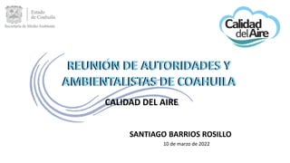REUNION DE AUTORIDADES Y
AMBIENTALISTAS DE COAHUILA
CALIDAD DEL AIRE
SANTIAGO BARRIOS ROSILLO
10 de marzo de 2022
REUNIÓN DE AUTORIDADES Y
AMBIENTALISTAS DE COAHUILA
 