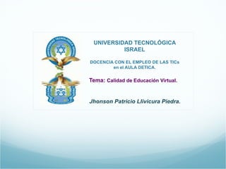   UNIVERSIDAD TECNOLÓGICA ISRAEL    DOCENCIA CON EL EMPLEO DE LAS TICs en el AULA DETICA. Tema:  Calidad de Educación Virtual.   Jhonson Patricio Llivicura Piedra. 