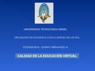 UNIVERSIDAD TECNOLÓGICA ISRAEL DIPLOMADO EN DOCENCIA CON EL EMPLEO DE LAS TICs. POSGRADISTA: JOHNNY HERNANDEZ M. CALIDAD DE LA EDUCACIÓN VIRTUAL 