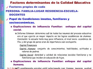 Factores determinantes de la Calidad Educativa Factores propios de cada  PERSONA- FAMILIA-LUGAR RESIDENCIA-ESCUELA-DOCENTES Papel de Condiciones innatas, familiares y socioeconómicas. Explicaciones de influencia Familiar:  enfoque del  capital social . Informe Coleman: determina cuál de todos los insumos del proceso educativo era el que ejercía un mayor impacto en los logros académicos de alumnos. Conclusión: la escuela tenía muy poca influencia, el nivel socio- económico de flia. y del grupo de pares eran de importancia casi excluyente. Capital Financiero Capital Humano : conjunto de conocimientos, habilidades, actitudes y valores de padres Capital Social : densidad y calidad de relaciones sociales familiares y no familiares que inciden en educación de hijos. Explicaciones de influencia Familiar: enfoque del  capital humano . El rendimiento escolar está relacionado con: tiempo, ingreso, gustos de padres respecto de educ.para hijos, habilidades y condiciones genéticas heredadas. 