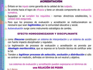 ACREDITACIÓN Énfasis en los  inputs  como garantía de la calidad de los  outputs .  Se orienta hacia el logro de  eficacia  y tiene un elevado componente de  evaluación sumativa . Supuesto : si se  cumplen los requisitos  - normas- directrices establecidos,  la calidad está asegurada . Para que los procesos de evaluación y acreditación se institucionalicen es necesario que sean  legitimidos  por la comunidad educativa y social. Autoevaluación  surge como instrumento estratégico de cambio. EFECTO HOMOGENEIZADOR Y DISCIPLINANTE   como  Discurso  constituyen  un sistema de interpretación y un sistema de acción  con fuerte impacto disciplinador y regulador. La legitimación de procesos de evaluación y acreditación es provista por  ideología meritocrática , que se expresa en la función técnica de certificar ante la Sd. Tienden a  legitimar procesos de selección, exclusión y distribución  si sólo se centran en medición, definidas en términos de evl neutral y objetiva. Los sistemas de evaluación y acreditación pueden expresarse en términos de una RELACIÓN DE PODER 