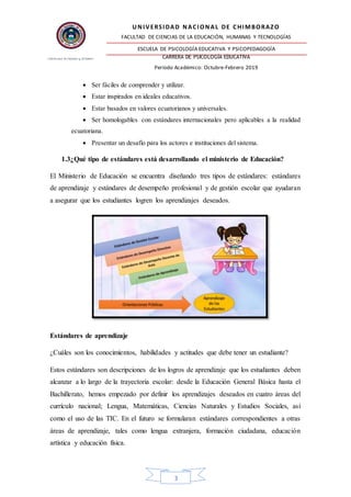 UNIVERSIDAD NACIONAL DE CHIMBORAZO
FACULTAD DE CIENCIAS DE LA EDUCACIÓN, HUMANAS Y TECNOLOGÍAS
ESCUELA DE PSICOLOGÍA EDUCATIVA Y PSICOPEDAGOGÍA
CARRERA DE PSICOLOGÍA EDUCATIVA
Período Académico: Octubre-Febrero 2019
3
 Ser fáciles de comprender y utilizar.
 Estar inspirados en ideales educativos.
 Estar basados en valores ecuatorianos y universales.
 Ser homologables con estándares internacionales pero aplicables a la realidad
ecuatoriana.
 Presentar un desafío para los actores e instituciones del sistema.
1.3¿Qué tipo de estándares está desarrollando el ministerio de Educación?
El Ministerio de Educación se encuentra diseñando tres tipos de estándares: estándares
de aprendizaje y estándares de desempeño profesional y de gestión escolar que ayudaran
a asegurar que los estudiantes logren los aprendizajes deseados.
Estándares de aprendizaje
¿Cuáles son los conocimientos, habilidades y actitudes que debe tener un estudiante?
Estos estándares son descripciones de los logros de aprendizaje que los estudiantes deben
alcanzar a lo largo de la trayectoria escolar: desde la Educación General Básica hasta el
Bachillerato, hemos empezado por definir los aprendizajes deseados en cuatro áreas del
currículo nacional; Lengua, Matemáticas, Ciencias Naturales y Estudios Sociales, así
como el uso de las TIC. En el futuro se formularan estándares correspondientes a otras
áreas de aprendizaje, tales como lengua extranjera, formación ciudadana, educación
artística y educación física.
 