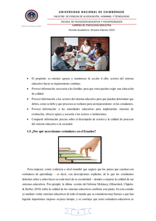 UNIVERSIDAD NACIONAL DE CHIMBORAZO
FACULTAD DE CIENCIAS DE LA EDUCACIÓN, HUMANAS Y TECNOLOGÍAS
ESCUELA DE PSICOLOGÍA EDUCATIVA Y PSICOPEDAGOGÍA
CARRERA DE PSICOLOGÍA EDUCATIVA
Período Académico: Octubre-Febrero 2019
5
 El propósito es orientar apoyar y monitorear la acción d ellos actores del sistema
educativo hacia su mejoramiento continuo.
 Proveer información necesaria a las familias para que estos puedan exigir una educación
de calidad.
 Proveer información a los actores del sistema educativo para que puedan determinar que
deben, como se debe y que procesosse realizara para un mejoramiento en los estudiantes.
 Proveer información a las autoridades educativas para implementar sistemas de
evaluación, ofrecer apoyo y asesoría a los actores e instituciones.
 Compartir información precisa sobre el desempeño de actores y la calidad de procesos
del sistema educativo a la sociedad.
1.5 ¿Por qué necesitamos estándares en el Ecuador?
Para empezar, existe evidencia a nivel mundial que sugiere que los países que cuentan con
estándares de aprendizaje – es decir, con descripciones explicitas de lo que los estudiantes
deberían saber y saber hacer en cada nivel de su escolaridad – tienden a mejorar la calidad de sus
sistemas educativos. Por ejemplo, la última versión del Informe Mckinsey (Mourshed, Chijioke
& Barber,2010) sobre la calidad de los sistemas educativos confirma este punto. En este estudio
se analizan veinte sistemas educativos de todo el mundo que se consideran muy buenos o que han
logrado importantes mejoras en poco tiempo, y se concluye que tener estándares educativos es
 