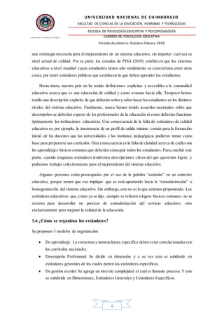 UNIVERSIDAD NACIONAL DE CHIMBORAZO
FACULTAD DE CIENCIAS DE LA EDUCACIÓN, HUMANAS Y TECNOLOGÍAS
ESCUELA DE PSICOLOGÍA EDUCATIVA Y PSICOPEDAGOGÍA
CARRERA DE PSICOLOGÍA EDUCATIVA
Período Académico: Octubre-Febrero 2019
6
una estrategia necesaria para el mejoramiento de un sistema educativo, sin importar cual sea su
nivel actual de calidad. Por su parte, los estudios de PISA (2010) establecen que los sistemas
educativos a nivel mundial cuyos estudiantes tienen alto rendimiento se caracterizan,entre otras
cosas, por tener estándares públicos que establecen lo que deben aprender los estudiantes.
Hasta ahora, nuestro país no ha tenido definiciones explicitas y accesibles a la comunidad
educativa acerca que es una educación de calidad y como avanzar hacia ella. Tampoco hemos
tenido una descripción explicita de que deberían sabery saberhacerlos estudiantes en los distintos
niveles del sistema educativo. Finalmente, nunca hemos tenido acuerdos nacionales sobre que
desempeños se deberían esperar de los profesionales de la educación ni como deberían funcionar
óptimamente las instituciones educativas. Una consecuencia de la falta de estándares de calidad
educativa es, por ejemplo, la inasistencia de un perfil de salida mínimo común para la formación
inicial de los docentes que las universidades y los institutos pedagógicos pudieron tomar como
base para prepararse sus currículos. Otra consecuencia es la falta de claridad acerca de cuáles son
los aprendizajes básicos comunes que deberían conseguir todos los estudiantes. Para concluir este
punto, cuando tengamos estándares tendremos descripciones claras del que queremos lograr, y
podremos trabajar colectivamente para el mejoramiento del sistema educativo.
Algunas personas están preocupadas por el uso de la palabra “estándar” en un contexto
educativo, porque temen que eso implique que se está apuntando hacia la “estandarización” u
homogenización del sistema educativo. Sin embargo, esto no es lo que estamos proponiendo. Los
estándares educativos- que, como ya se dijo, siempre se refieren a logros básicos comunes- no se
crearan para desarrollar un proceso de estandarización del servicio educativo, sino
exclusivamente para mejorar la calidad de la educación.
1.6 ¿Cómo se organizan los estándares?
Se proponen 3 modelos de organización:
 De aprendizaje: La estructura y nomenclatura especifica deben estar correlacionadas con
los currículos nacionales.
 Desempeño Profesional: Se divide en dimensión y a su vez esta se subdivide en
estándares generales de los cuales parten los estándares específicos.
 De gestión escolar: Se agrega un nivel de complejidad el cual es llamado proceso. Y esto
se subdivide en Dimensiones, Estándares Generales y Estándares Específicos.
 