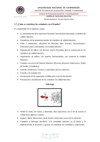 UNIVERSIDAD NACIONAL DE CHIMBORAZO
FACULTAD DE CIENCIAS DE LA EDUCACIÓN, HUMANAS Y TECNOLOGÍAS
ESCUELA DE PSICOLOGÍA EDUCATIVA Y PSICOPEDAGOGÍA
CARRERA DE PSICOLOGÍA EDUCATIVA
Período Académico: Octubre-Febrero 2019
7
1.7 ¿Cómo se constituye los estándares en el Ecuador?
Va comprendido de las siguientes etapas:
 La sistematización de la experiencia Nacional e Internacional relacionada a estándares de
calidad educativa.
 Formulación de las propuestas iniciales de estándares de calidad educativa.
 Visita a instituciones educativas de diferentes tipos (Fiscales, Fiscomisionales,
Particulares) para contextualizar a la realidad educativa.
 Organización de talleres con diversos autores Nacionales para la construcción de los
estándares de calidad educativa.
 Organización de talleres con expertos Internacionales, que conozcan la realidad
Educativa.
 Consulta con actores del Sistema Educativo (Rectores,directores, Supervisores, Padres
de Familia y Estudiantes).
 Consulta Académicos, Técnicos y especialistas del área educativa,
 Consulta a la sociedad civil.
 Incorporación de las sugerencias recibidas para crear los documentos.
 Presentación y Socialización de los estándares de calidad educativa.
Liderazgo
 Definir la visión, los valores y determinar altas expectativas con el fin de suscitar el
trabajo hacia objetivos comunes.
 Inspirar y liderar innovaciones desde fuertes convicciones acerca de la educación
 Compartir el liderazgo (involucrar a la comunidad educativa en ell diseño y la
implementación de decisiones, y generar un sentimiento de comunidad y cooperación).
 