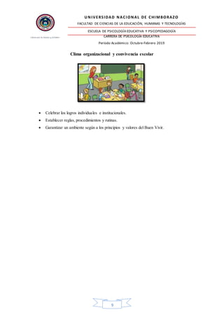 UNIVERSIDAD NACIONAL DE CHIMBORAZO
FACULTAD DE CIENCIAS DE LA EDUCACIÓN, HUMANAS Y TECNOLOGÍAS
ESCUELA DE PSICOLOGÍA EDUCATIVA Y PSICOPEDAGOGÍA
CARRERA DE PSICOLOGÍA EDUCATIVA
Período Académico: Octubre-Febrero 2019
9
Clima organizacional y convivencia escolar
 Celebrar los logros individuales e institucionales.
 Establecer reglas, procedimientos y rutinas.
 Garantizar un ambiente según a los principios y valores del Buen Vivir.
 