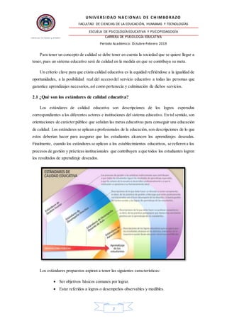 UNIVERSIDAD NACIONAL DE CHIMBORAZO
FACULTAD DE CIENCIAS DE LA EDUCACIÓN, HUMANAS Y TECNOLOGÍAS
ESCUELA DE PSICOLOGÍA EDUCATIVA Y PSICOPEDAGOGÍA
CARRERA DE PSICOLOGÍA EDUCATIVA
Período Académico: Octubre-Febrero 2019
2
Para tener un concepto de calidad se debe tener en cuenta la sociedad que se quiere llegar a
tener, pues un sistema educativo será de calidad en la medida en que se contribuya su meta.
Un criterio clave para que exista calidad educativa es la equidad refiriéndose a la igualdad de
oportunidades, a la posibilidad real del acceso del servicio educativo a todas las personas que
garantice aprendizajes necesarios, así como pertenecía y culminación de dichos servicios.
2.1 ¿Qué son los estándares de calidad educativa?
Los estándares de calidad educativa son descripciones de los logros esperados
correspondientes a los diferentes actores e instituciones del sistema educativo. En tal sentido, son
orientaciones de carácter público que señalan las metas educativas para conseguir una educación
de calidad. Los estándares se aplican a profesionales de la educación, son descripciones de lo que
estos deberían hacer para asegurar que los estudiantes alcancen los aprendizajes deseados.
Finalmente, cuando los estándares se aplican a los establecimientos educativos, se refieren a los
procesos de gestión y prácticas institucionales que contribuyen a que todos los estudiantes logren
los resultados de aprendizaje deseados.
Los estándares propuestos aspiran a tener las siguientes características:
 Ser objetivos básicos comunes por lograr.
 Estar referidos a logros o desempeños observables y medibles.
 