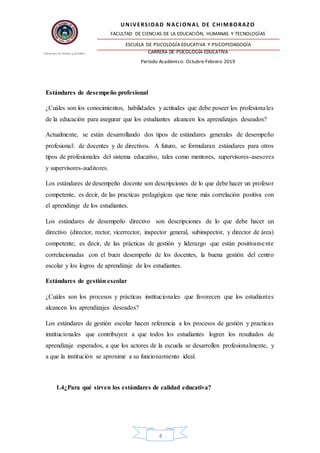 UNIVERSIDAD NACIONAL DE CHIMBORAZO
FACULTAD DE CIENCIAS DE LA EDUCACIÓN, HUMANAS Y TECNOLOGÍAS
ESCUELA DE PSICOLOGÍA EDUCATIVA Y PSICOPEDAGOGÍA
CARRERA DE PSICOLOGÍA EDUCATIVA
Período Académico: Octubre-Febrero 2019
4
Estándares de desempeño profesional
¿Cuáles son los conocimientos, habilidades y actitudes que debe poseer los profesionales
de la educación para asegurar que los estudiantes alcancen los aprendizajes deseados?
Actualmente, se están desarrollando dos tipos de estándares generales de desempeño
profesional: de docentes y de directivos. A futuro, se formularan estándares para otros
tipos de profesionales del sistema educativo, tales como mentores, supervisores-asesores
y supervisores-auditores.
Los estándares de desempeño docente son descripciones de lo que debe hacer un profesor
competente, es decir, de las practicas pedagógicas que tiene más correlación positiva con
el aprendizaje de los estudiantes.
Los estándares de desempeño directivo son descripciones de lo que debe hacer un
directivo (director, rector, vicerrector, inspector general, subinspector, y director de área)
competente; es decir, de las prácticas de gestión y liderazgo que están positivamente
correlacionadas con el buen desempeño de los docentes, la buena gestión del centro
escolar y los logros de aprendizaje de los estudiantes.
Estándares de gestión escolar
¿Cuáles son los procesos y prácticas institucionales que favorecen que los estudiantes
alcancen los aprendizajes deseados?
Los estándares de gestión escolar hacen referencia a los procesos de gestión y practicas
institucionales que contribuyen a que todos los estudiantes logren los resultados de
aprendizaje esperados, a que los actores de la escuela se desarrollen profesionalmente, y
a que la institución se aproxime a su funcionamiento ideal.
1.4¿Para qué sirven los estándares de calidad educativa?
 