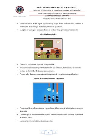 UNIVERSIDAD NACIONAL DE CHIMBORAZO
FACULTAD DE CIENCIAS DE LA EDUCACIÓN, HUMANAS Y TECNOLOGÍAS
ESCUELA DE PSICOLOGÍA EDUCATIVA Y PSICOPEDAGOGÍA
CARRERA DE PSICOLOGÍA EDUCATIVA
Período Académico: Octubre-Febrero 2019
8
 Tener conciencia de los logros uy fracasos y lo que ocurre en la escuela, y utilizar la
información para manejar problemas potenciales y actuales.
 Adaptar su liderazgo a las necesidades de la situación y aprender de la disensión.
Gestión Pedagógica
 Establecer y comunicar objetivos de aprendizaje.
 Involucrarse en el diseño y la implementación del currículo, instrucción y evaluación.
 Evaluar la efectividad de las practicas escolares.
 Proveer a los docentes materiales necesarios para la ejecución exitosa del trabajo.
Gestión de talento humano y recursos
 Promover eldesarrollo profesional y aprendizaje del personalde la institución y su propio
desarrollo
 Gestionar por el bien de institución con las autoridades seleccionar y utilizar los recursos
de manera eficaz
 Mantener y mejorar la infraestructura escolar.
 