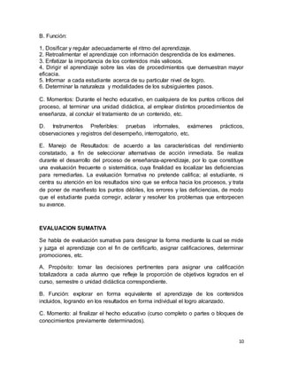 10
B. Función:
1. Dosificar y regular adecuadamente el ritmo del aprendizaje.
2. Retroalimentar el aprendizaje con información desprendida de los exámenes.
3. Enfatizar la importancia de los contenidos más valiosos.
4. Dirigir el aprendizaje sobre las vías de procedimientos que demuestran mayor
eficacia.
5. Informar a cada estudiante acerca de su particular nivel de logro.
6. Determinar la naturaleza y modalidades de los subsiguientes pasos.
C. Momentos: Durante el hecho educativo, en cualquiera de los puntos críticos del
proceso, al terminar una unidad didáctica, al emplear distintos procedimientos de
enseñanza, al concluir el tratamiento de un contenido, etc.
D. Instrumentos Preferibles: pruebas informales, exámenes prácticos,
observaciones y registros del desempeño, interrogatorio, etc.
E. Manejo de Resultados: de acuerdo a las características del rendimiento
constatado, a fin de seleccionar alternativas de acción inmediata. Se realiza
durante el desarrollo del proceso de enseñanza-aprendizaje, por lo que constituye
una evaluación frecuente o sistemática, cuya finalidad es localizar las deficiencias
para remediarlas. La evaluación formativa no pretende califica; al estudiante, ni
centra su atención en los resultados sino que se enfoca hacia los procesos, y trata
de poner de manifiesto los puntos débiles, los errores y las deficiencias, de modo
que el estudiante pueda corregir, aclarar y resolver los problemas que entorpecen
su avance.
EVALUACION SUMATIVA
Se habla de evaluación sumativa para designar la forma mediante la cual se mide
y juzga el aprendizaje con el fin de certificarlo, asignar calificaciones, determinar
promociones, etc.
A. Propósito: tomar las decisiones pertinentes para asignar una calificación
totalizadora a cada alumno que refleje la proporción de objetivos logrados en el
curso, semestre o unidad didáctica correspondiente.
B. Función: explorar en forma equivalente el aprendizaje de los contenidos
incluidos, logrando en los resultados en forma individual el logro alcanzado.
C. Momento: al finalizar el hecho educativo (curso completo o partes o bloques de
conocimientos previamente determinados).
 