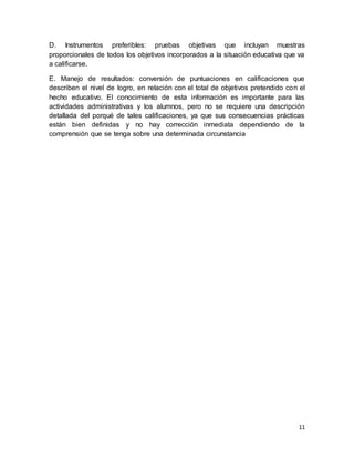 11
D. Instrumentos preferibles: pruebas objetivas que incluyan muestras
proporcionales de todos los objetivos incorporados a la situación educativa que va
a calificarse.
E. Manejo de resultados: conversión de puntuaciones en calificaciones que
describen el nivel de logro, en relación con el total de objetivos pretendido con el
hecho educativo. El conocimiento de esta información es importante para las
actividades administrativas y los alumnos, pero no se requiere una descripción
detallada del porqué de tales calificaciones, ya que sus consecuencias prácticas
están bien definidas y no hay corrección inmediata dependiendo de la
comprensión que se tenga sobre una determinada circunstancia
 