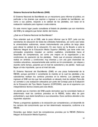 14
Sistema Nacional de Bachillerato (SNB)
El Sistema Nacional de Bachillerato es un mecanismo para informar al público, en
particular a los jóvenes que aspiran a ingresar a un plantel de bachillerato, así
como a sus padres, respecto a la calidad de los planteles, con base en la
evaluación realizada para ingresar a este sistema.
En este mismo lugar puede consultarse el listado de planteles que son miembros
del SNB y la categoría que tienen dentro del mismo.
¿Qué es el Sistema Nacional de Bachillerato?
Para entender qué es el SNB, vale la pena informar que la SEP, junto con las
secretarías de educación de todas las entidades federativas, así como casi todas
la universidades autónomas, vienen instrumentando una política de largo plazo
para elevar la calidad de la educación. En ese marco se ha llevado a cabo la
Reforma Integral de la Educación Media Superior (RIEMS), que tiene entre sus
principales propósitos impulsar un cambio cualitativo, orientándola hacia el
desarrollo de competencias, así como una mejora en la organización y las
condiciones de operación de los planteles. Dado que el proceso educativo se
realiza en ámbitos y condiciones muy diversas y con una gran diversidad de
modelos educativos, necesariamente este cambio se irá concretando por etapas y
durante cierto tiempo, pasando por el nivel de subsistema y de plantel, hasta que
llegue al más importante, que es el nivel del aula.
El Sistema Nacional del Bachillerato (SNB) en una pieza fundamental de la
RIEMS, porque permitirá ir acreditando la medida en la cual los planteles y los
subsistemas realizan los cambios previstos en la reforma. Los planteles que
ingresan al SNB son los que han acreditado un elevado nivel de calidad. Para ello
se someten a una evaluación exhaustiva por parte del Consejo para la Evaluación
de la Educación del Tipo Medio Superior (COPEEMS), que es el organismo con
independencia técnica creado para ese efecto.
Un plantel que es miembro del SNB puede demostrar que ha concretado hasta un
determinado nivel los cambios previstos en la RIEMS, todos ellos de gran
profundidad y que darán beneficios a sus educandos. Esos cambios atienden a los
siguientes aspectos:
Planes y programas ajustados a la educación por competencias y al desarrollo de
los campos del conocimiento que se han determinado necesarios, conforme a la
RIEMS.
Docentes que deben reunir las competencias previstas por la RIEMS (Reforma
Integral de Educación Media Superior).
 