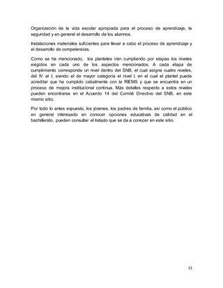 15
Organización de la vida escolar apropiada para el proceso de aprendizaje, la
seguridad y en general el desarrollo de los alumnos.
Instalaciones materiales suficientes para llevar a cabo el proceso de aprendizaje y
el desarrollo de competencias.
Como se ha mencionado, los planteles irán cumpliendo por etapas los niveles
exigidos en cada uno de los aspectos mencionados. A cada etapa de
cumplimiento corresponde un nivel dentro del SNB, el cual asigna cuatro niveles,
del IV al I, siendo el de mayor categoría el nivel I, en el cual el plantel puede
acreditar que ha cumplido cabalmente con la RIEMS y que se encuentra en un
proceso de mejora institucional continua. Más detalles respecto a estos niveles
pueden encontrarse en el Acuerdo 14 del Comité Directivo del SNB, en este
mismo sitio.
Por todo lo antes expuesto, los jóvenes, los padres de familia, así como el público
en general interesado en conocer opciones educativas de calidad en el
bachillerato, pueden consultar el listado que se da a conocer en este sitio.
 